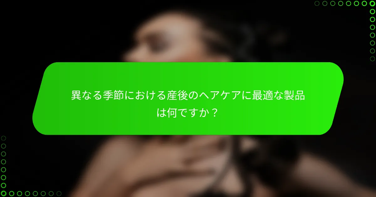 異なる季節における産後のヘアケアに最適な製品は何ですか？